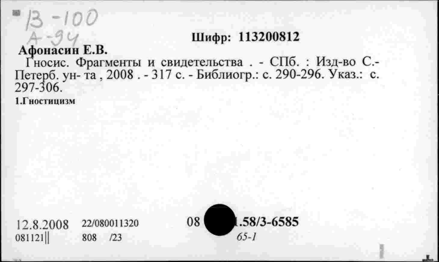 ﻿•Ц-100
Шифр: 113200812
Афонасин Е.В.
Гносис. Фрагменты и свидетельства . - СПб. : Изд-во С,-Петерб. ун- та , 2008 . - 317 с. - Библиогр.: с. 290-296. Указ.: с. 297-306.
1 .Гностицизм
12.8.20 0 8 22/080011320
081121Ц	808 /23
08
1.58/3-6585
65-1